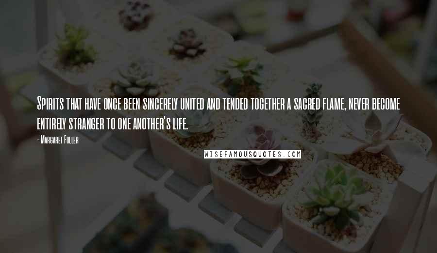 Margaret Fuller Quotes: Spirits that have once been sincerely united and tended together a sacred flame, never become entirely stranger to one another's life.
