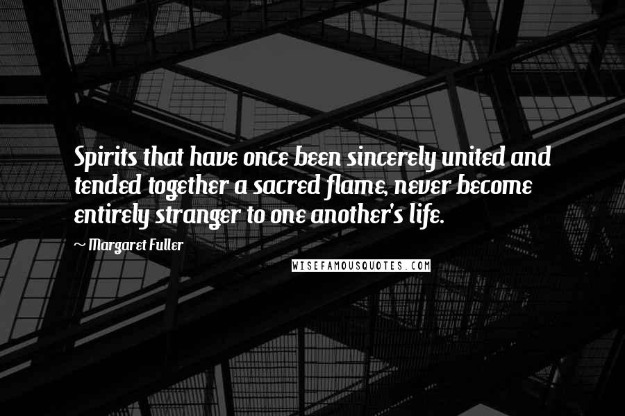 Margaret Fuller Quotes: Spirits that have once been sincerely united and tended together a sacred flame, never become entirely stranger to one another's life.