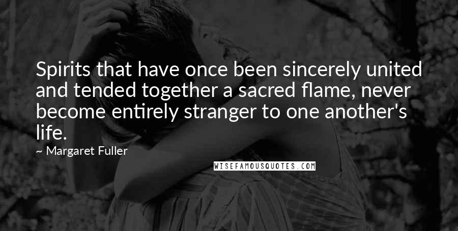 Margaret Fuller Quotes: Spirits that have once been sincerely united and tended together a sacred flame, never become entirely stranger to one another's life.