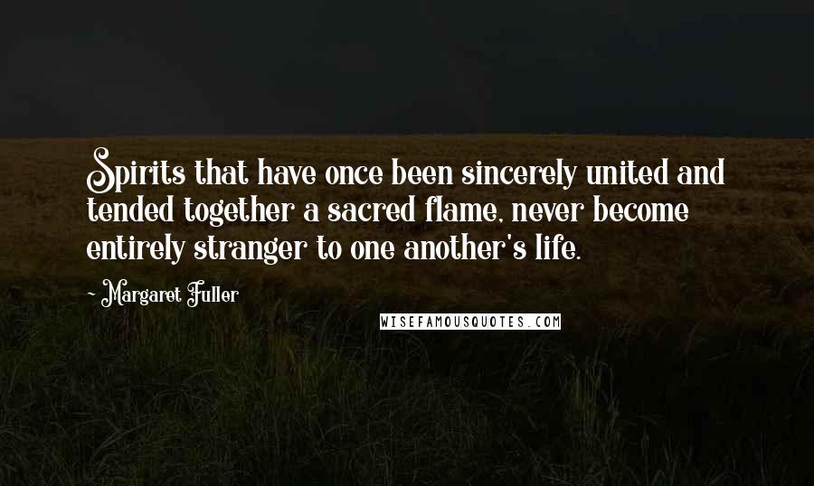 Margaret Fuller Quotes: Spirits that have once been sincerely united and tended together a sacred flame, never become entirely stranger to one another's life.
