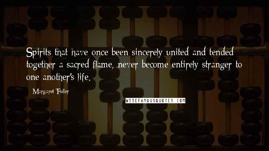 Margaret Fuller Quotes: Spirits that have once been sincerely united and tended together a sacred flame, never become entirely stranger to one another's life.