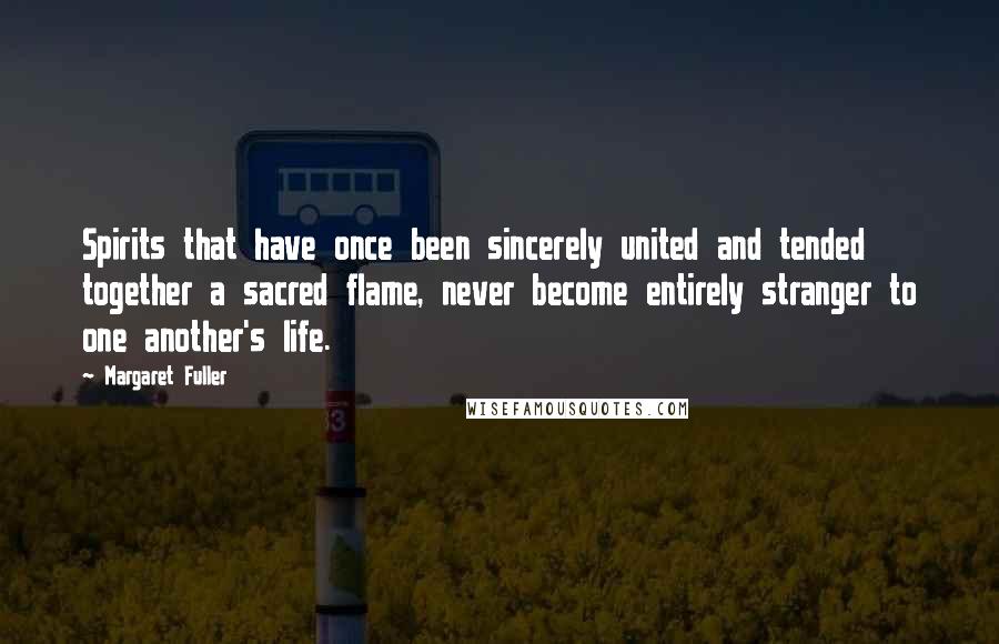 Margaret Fuller Quotes: Spirits that have once been sincerely united and tended together a sacred flame, never become entirely stranger to one another's life.