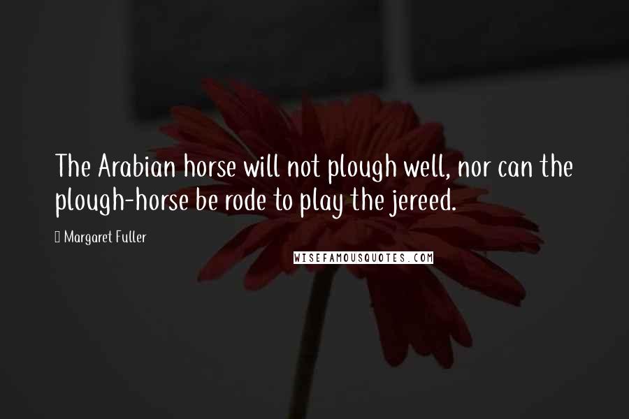 Margaret Fuller Quotes: The Arabian horse will not plough well, nor can the plough-horse be rode to play the jereed.