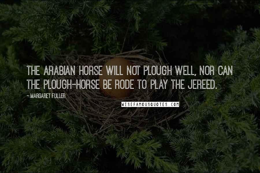 Margaret Fuller Quotes: The Arabian horse will not plough well, nor can the plough-horse be rode to play the jereed.