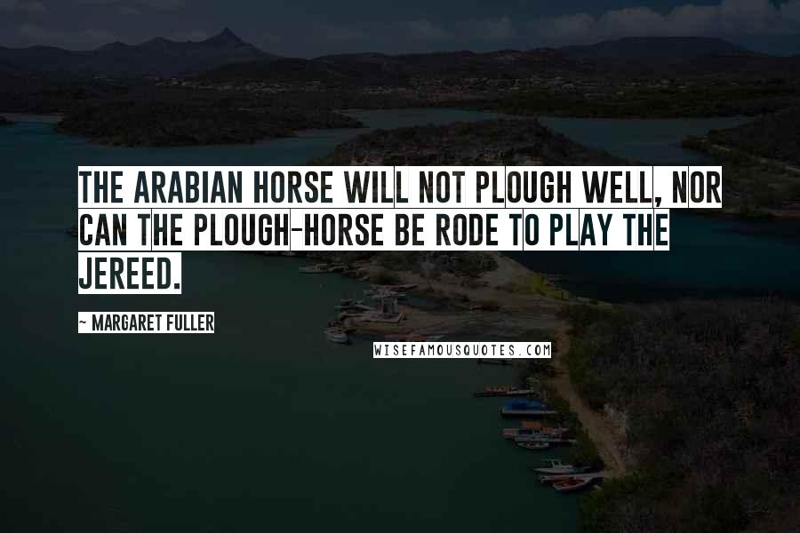 Margaret Fuller Quotes: The Arabian horse will not plough well, nor can the plough-horse be rode to play the jereed.