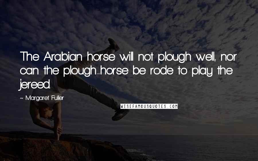 Margaret Fuller Quotes: The Arabian horse will not plough well, nor can the plough-horse be rode to play the jereed.