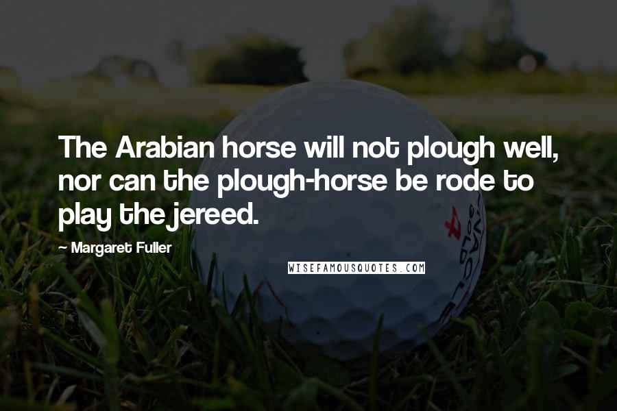 Margaret Fuller Quotes: The Arabian horse will not plough well, nor can the plough-horse be rode to play the jereed.