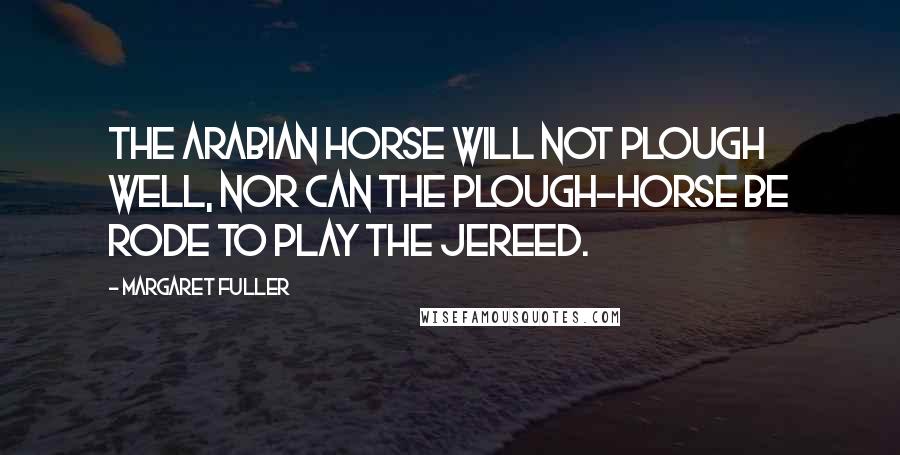 Margaret Fuller Quotes: The Arabian horse will not plough well, nor can the plough-horse be rode to play the jereed.