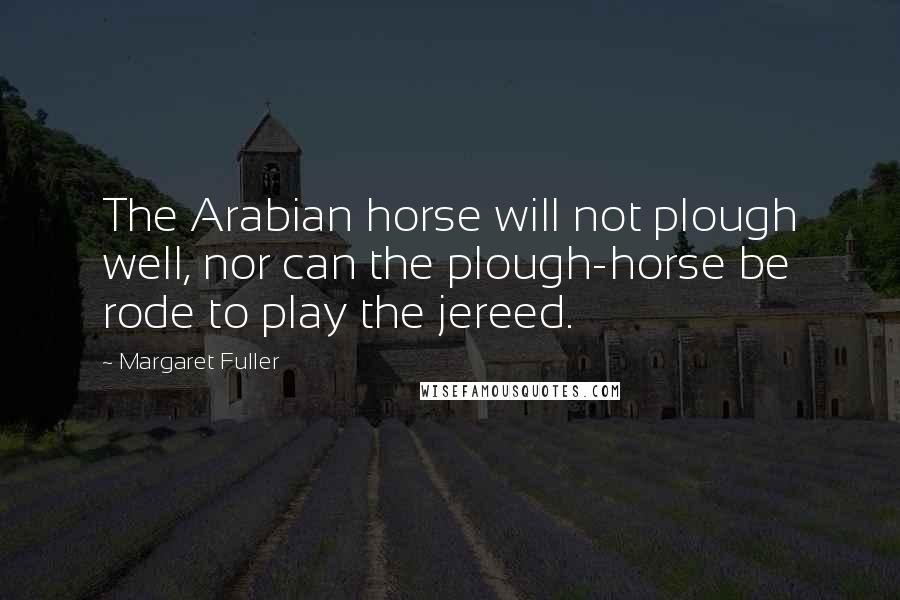 Margaret Fuller Quotes: The Arabian horse will not plough well, nor can the plough-horse be rode to play the jereed.