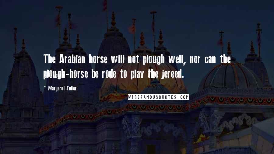 Margaret Fuller Quotes: The Arabian horse will not plough well, nor can the plough-horse be rode to play the jereed.