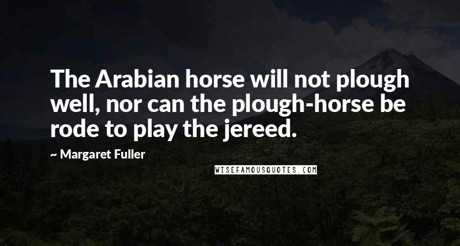 Margaret Fuller Quotes: The Arabian horse will not plough well, nor can the plough-horse be rode to play the jereed.