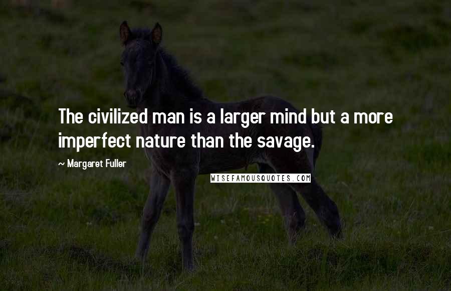 Margaret Fuller Quotes: The civilized man is a larger mind but a more imperfect nature than the savage.