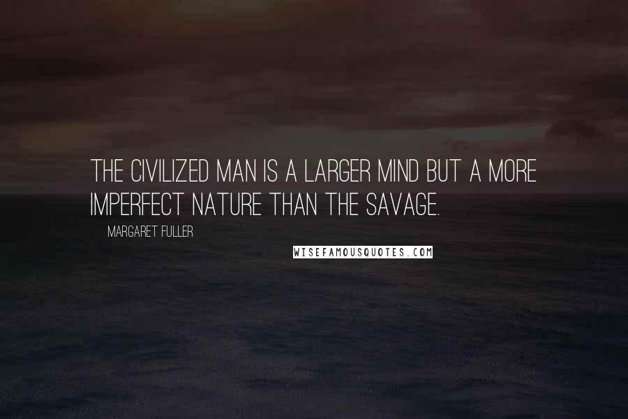 Margaret Fuller Quotes: The civilized man is a larger mind but a more imperfect nature than the savage.