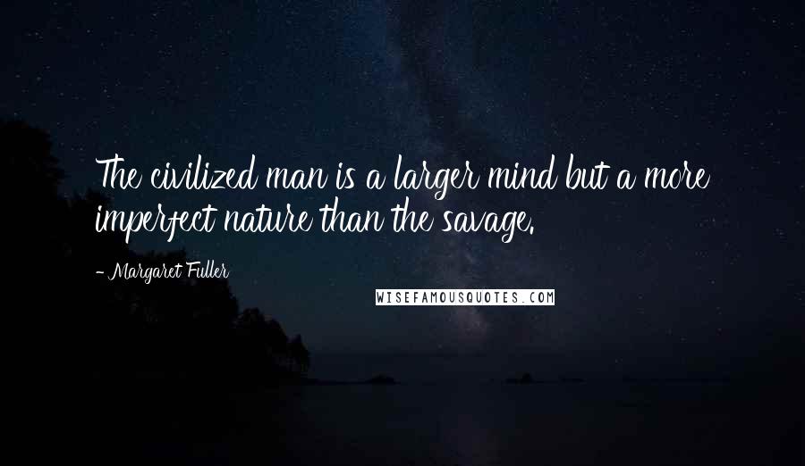 Margaret Fuller Quotes: The civilized man is a larger mind but a more imperfect nature than the savage.
