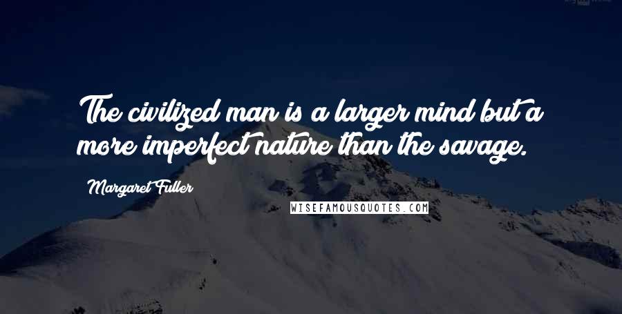 Margaret Fuller Quotes: The civilized man is a larger mind but a more imperfect nature than the savage.