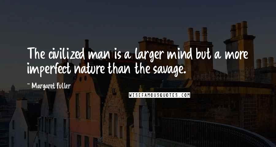 Margaret Fuller Quotes: The civilized man is a larger mind but a more imperfect nature than the savage.