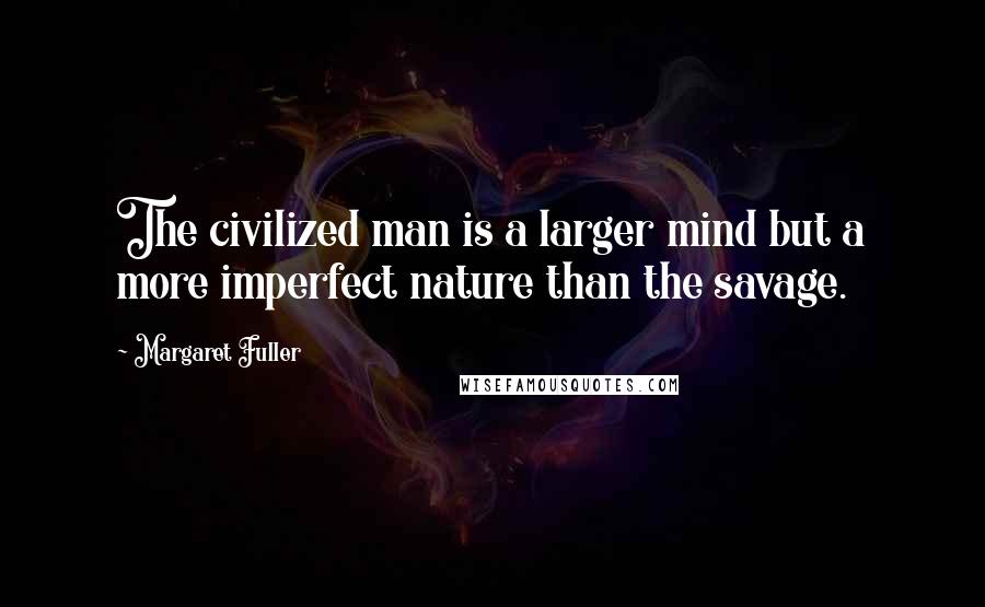 Margaret Fuller Quotes: The civilized man is a larger mind but a more imperfect nature than the savage.