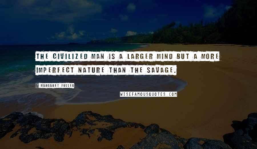 Margaret Fuller Quotes: The civilized man is a larger mind but a more imperfect nature than the savage.