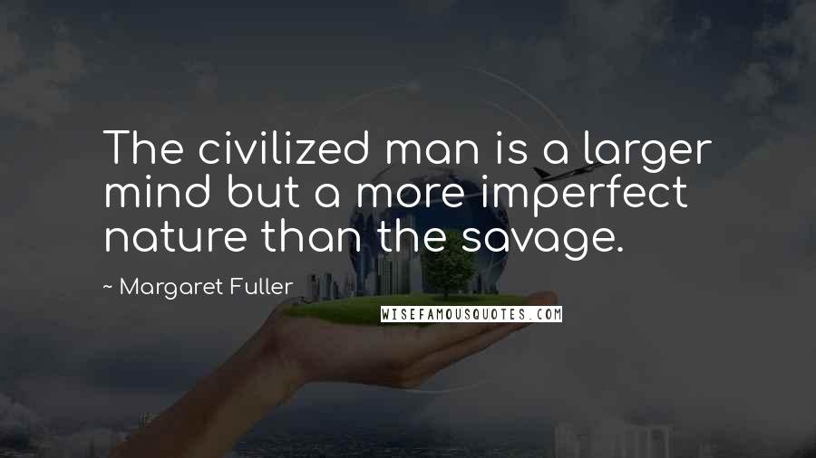 Margaret Fuller Quotes: The civilized man is a larger mind but a more imperfect nature than the savage.