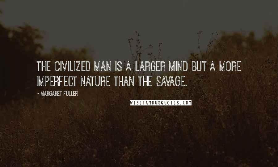 Margaret Fuller Quotes: The civilized man is a larger mind but a more imperfect nature than the savage.