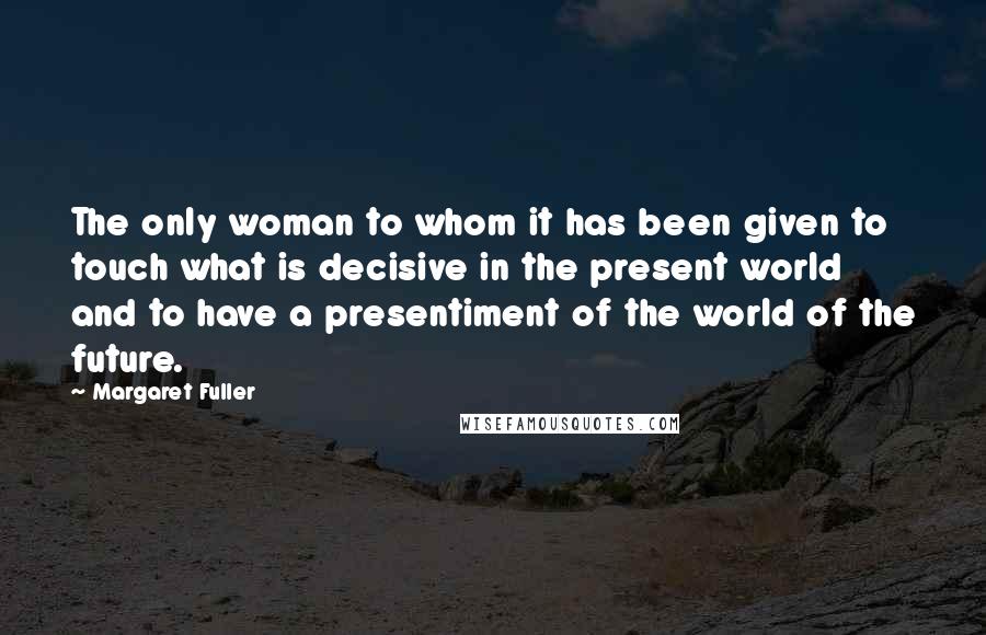 Margaret Fuller Quotes: The only woman to whom it has been given to touch what is decisive in the present world and to have a presentiment of the world of the future.