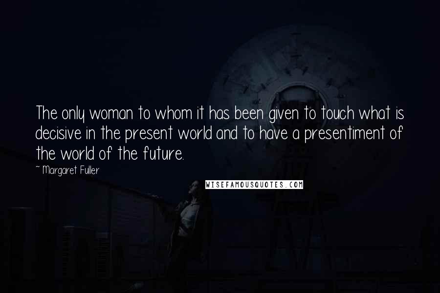 Margaret Fuller Quotes: The only woman to whom it has been given to touch what is decisive in the present world and to have a presentiment of the world of the future.