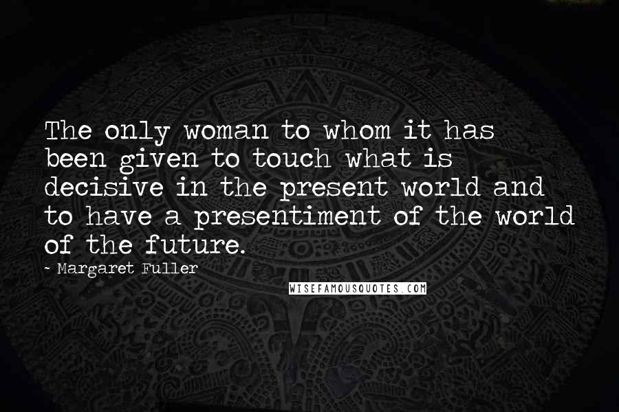 Margaret Fuller Quotes: The only woman to whom it has been given to touch what is decisive in the present world and to have a presentiment of the world of the future.