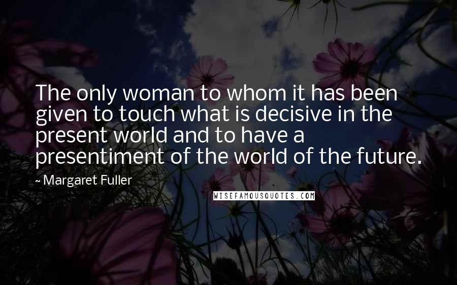 Margaret Fuller Quotes: The only woman to whom it has been given to touch what is decisive in the present world and to have a presentiment of the world of the future.