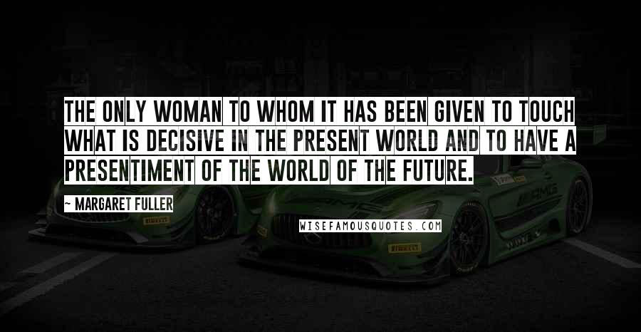 Margaret Fuller Quotes: The only woman to whom it has been given to touch what is decisive in the present world and to have a presentiment of the world of the future.