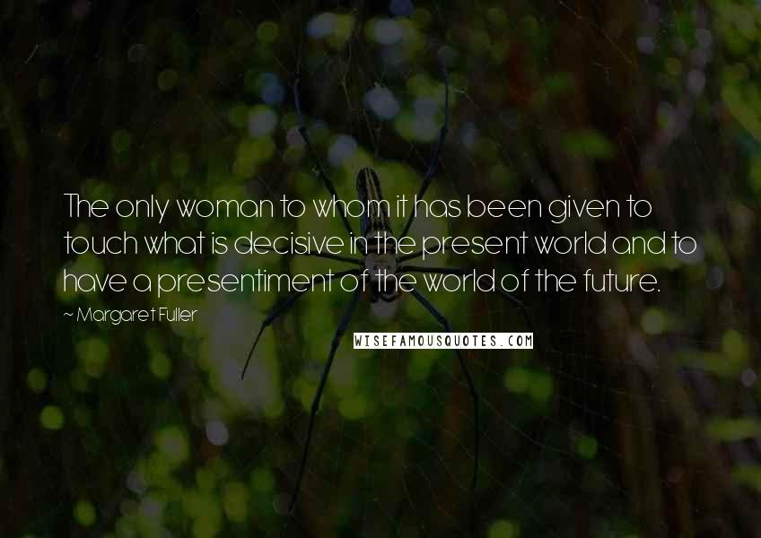 Margaret Fuller Quotes: The only woman to whom it has been given to touch what is decisive in the present world and to have a presentiment of the world of the future.