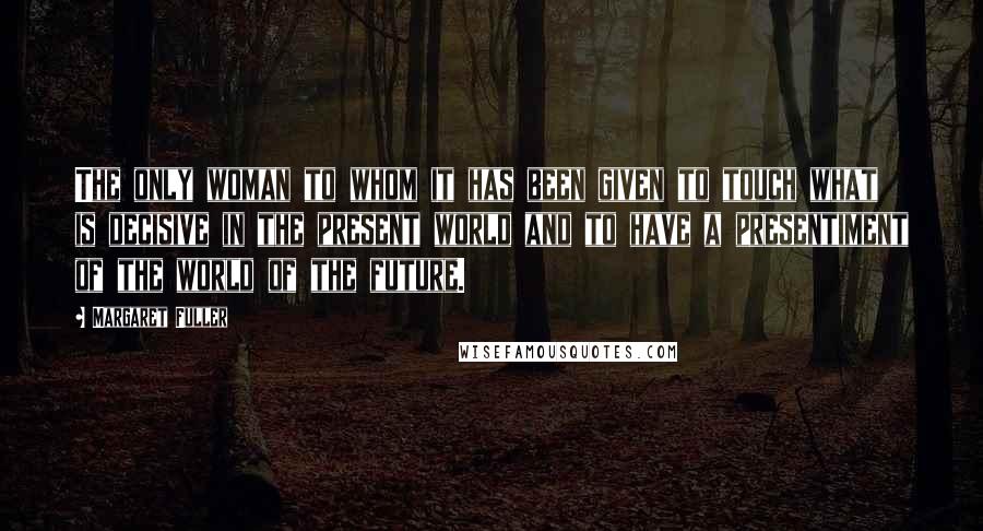 Margaret Fuller Quotes: The only woman to whom it has been given to touch what is decisive in the present world and to have a presentiment of the world of the future.