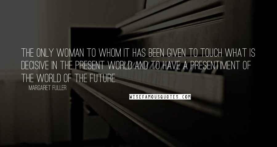 Margaret Fuller Quotes: The only woman to whom it has been given to touch what is decisive in the present world and to have a presentiment of the world of the future.