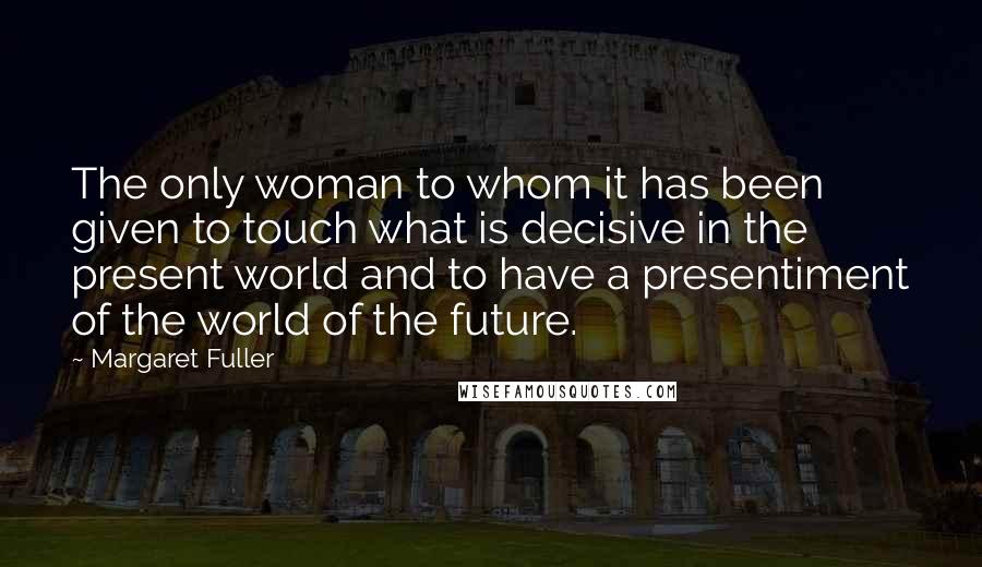 Margaret Fuller Quotes: The only woman to whom it has been given to touch what is decisive in the present world and to have a presentiment of the world of the future.