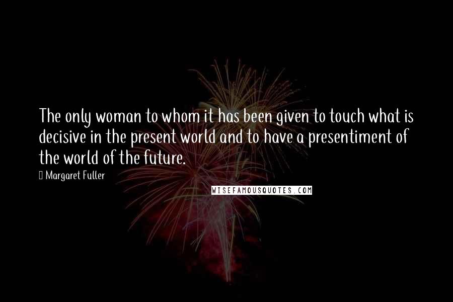 Margaret Fuller Quotes: The only woman to whom it has been given to touch what is decisive in the present world and to have a presentiment of the world of the future.