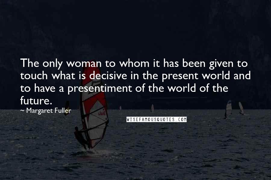 Margaret Fuller Quotes: The only woman to whom it has been given to touch what is decisive in the present world and to have a presentiment of the world of the future.