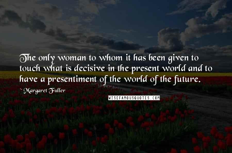 Margaret Fuller Quotes: The only woman to whom it has been given to touch what is decisive in the present world and to have a presentiment of the world of the future.