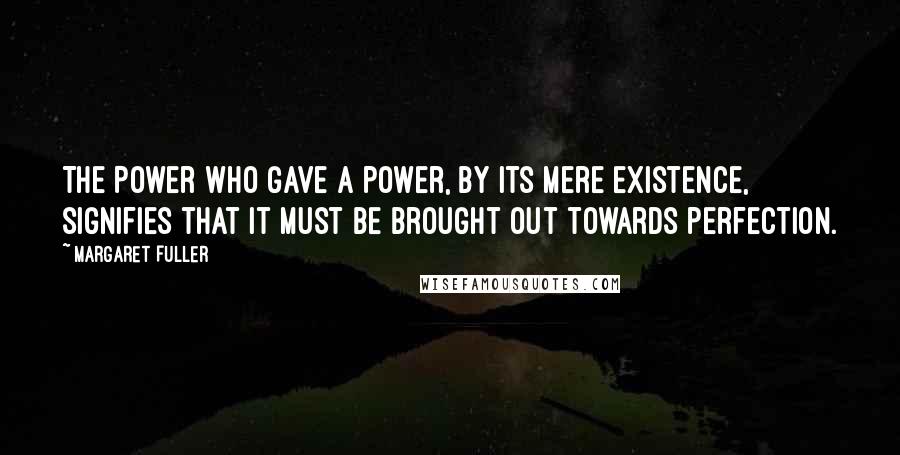 Margaret Fuller Quotes: The Power who gave a power, by its mere existence, signifies that it must be brought out towards perfection.