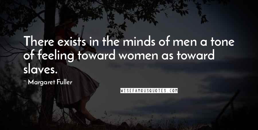Margaret Fuller Quotes: There exists in the minds of men a tone of feeling toward women as toward slaves.