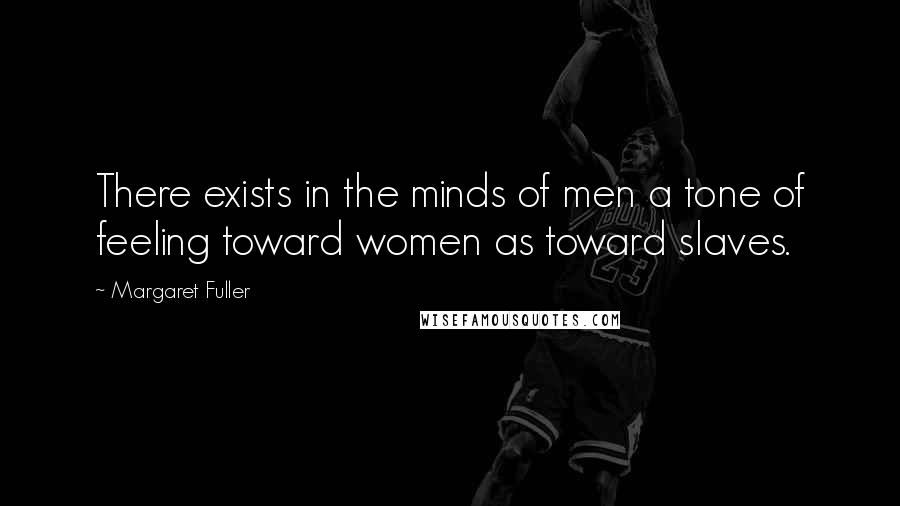 Margaret Fuller Quotes: There exists in the minds of men a tone of feeling toward women as toward slaves.