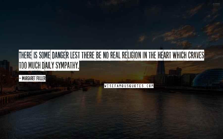 Margaret Fuller Quotes: There is some danger lest there be no real religion in the heart which craves too much daily sympathy.