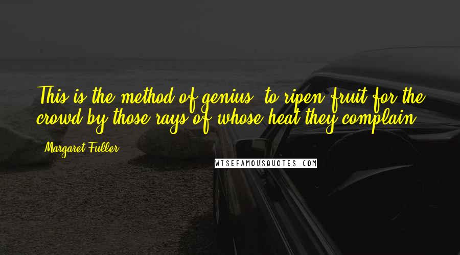 Margaret Fuller Quotes: This is the method of genius, to ripen fruit for the crowd by those rays of whose heat they complain.