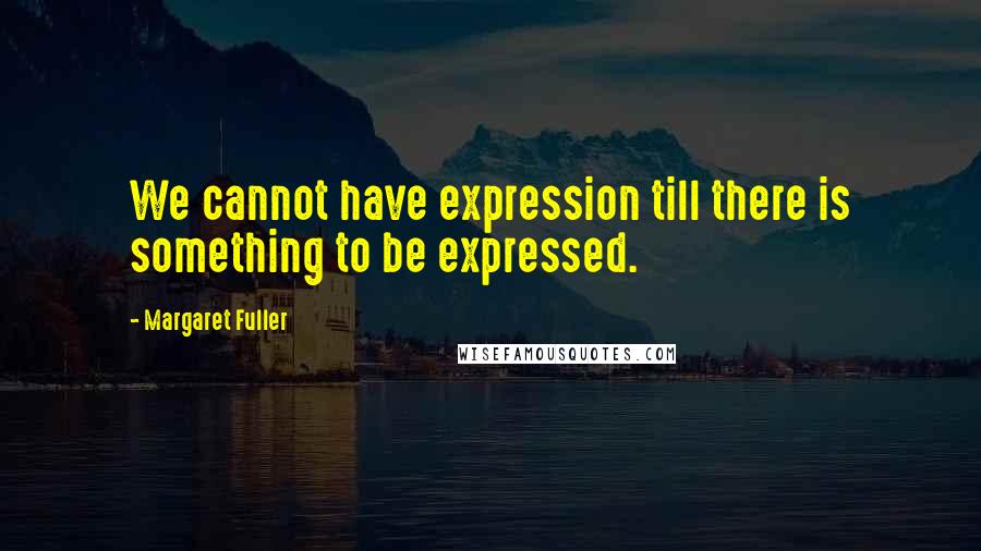 Margaret Fuller Quotes: We cannot have expression till there is something to be expressed.