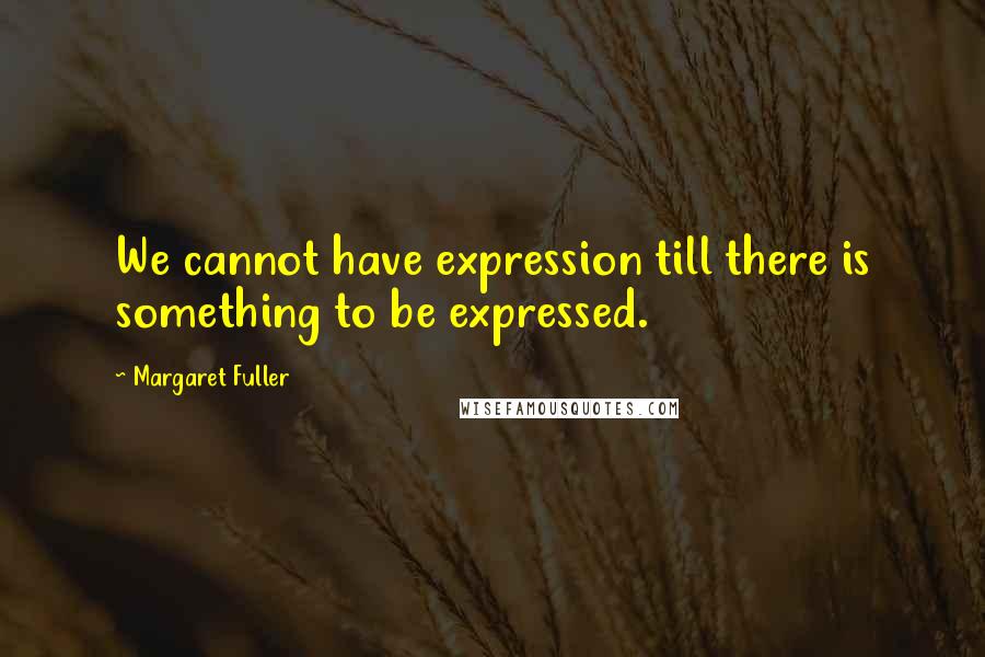 Margaret Fuller Quotes: We cannot have expression till there is something to be expressed.