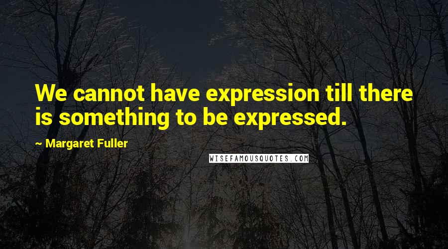 Margaret Fuller Quotes: We cannot have expression till there is something to be expressed.