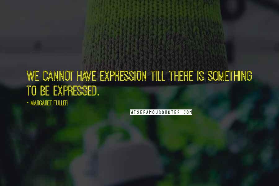 Margaret Fuller Quotes: We cannot have expression till there is something to be expressed.