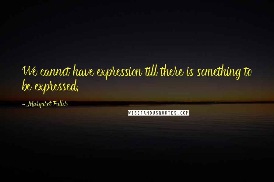 Margaret Fuller Quotes: We cannot have expression till there is something to be expressed.