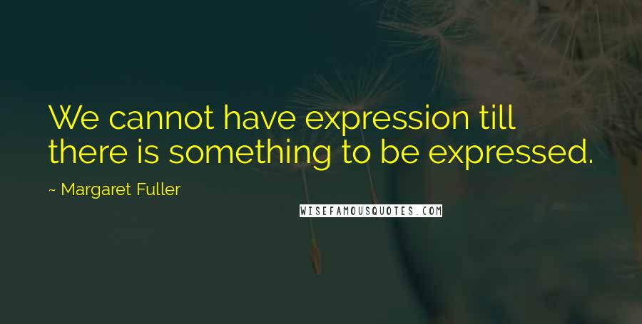 Margaret Fuller Quotes: We cannot have expression till there is something to be expressed.