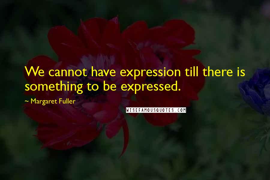 Margaret Fuller Quotes: We cannot have expression till there is something to be expressed.