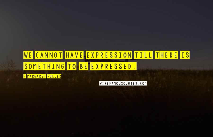 Margaret Fuller Quotes: We cannot have expression till there is something to be expressed.