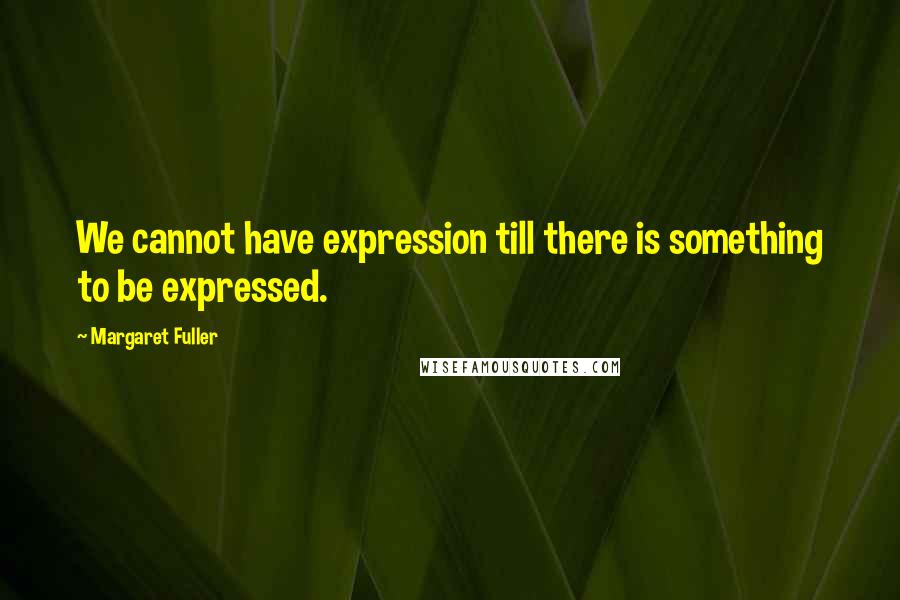 Margaret Fuller Quotes: We cannot have expression till there is something to be expressed.